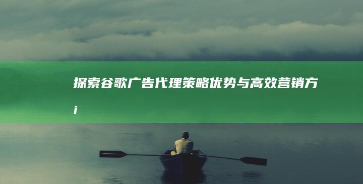 探索谷歌广告代理：策略、优势与高效营销方案