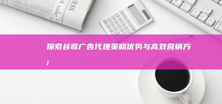 探索谷歌广告代理：策略、优势与高效营销方案